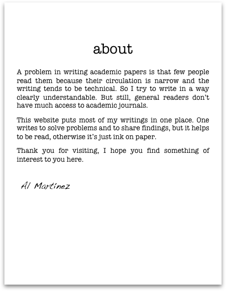 

      
aboutA problem in writing academic papers is that few people read them because their circulation is narrow and the writing tends to be technical. So I try to write in a way clearly understandable. But still, general readers don’t have much access to academic journals. 
This website puts most of my writings in one place. One writes to solve problems and to share findings, but it helps to be read, otherwise it’s just ink on paper. 
Thank you for visiting, I hope you find something of interest to you here.
       
 Al Martínez
